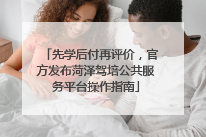 先学后付再评价，官方发布菏泽驾培公共服务平台操作指南
